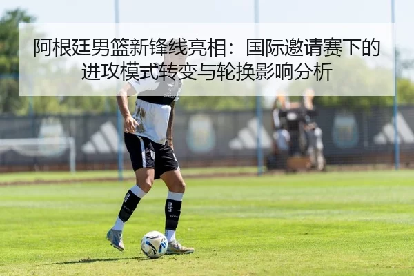 阿根廷男篮新锋线亮相：国际邀请赛下的进攻模式转变与轮换影响分析