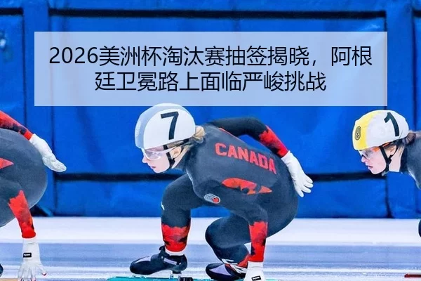 2026美洲杯淘汰赛抽签揭晓，阿根廷卫冕路上面临严峻挑战